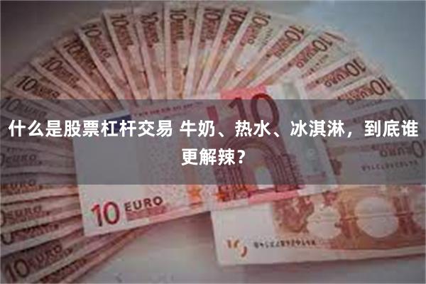 什么是股票杠杆交易 牛奶、热水、冰淇淋，到底谁更解辣？