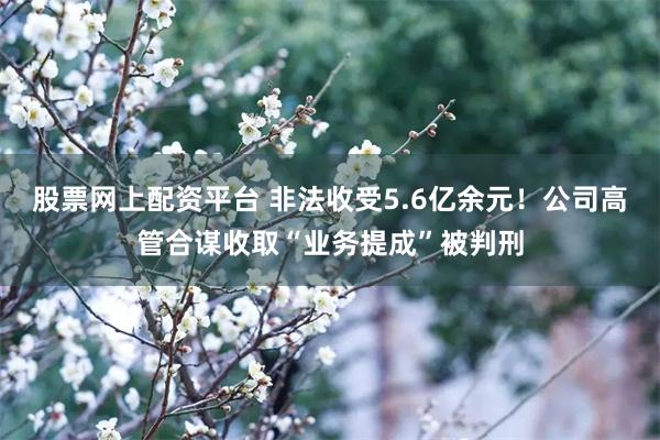 股票网上配资平台 非法收受5.6亿余元！公司高管合谋收取“业务提成”被判刑