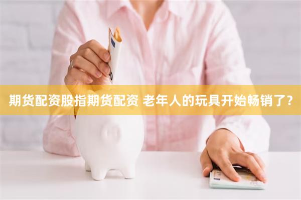 期货配资股指期货配资 老年人的玩具开始畅销了？