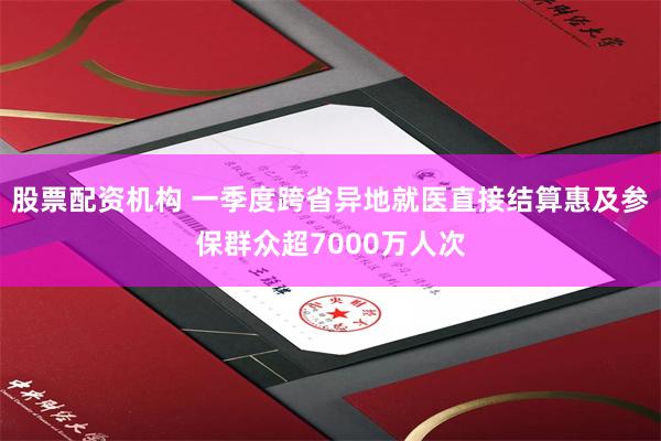 股票配资机构 一季度跨省异地就医直接结算惠及参保群众超7000万人次