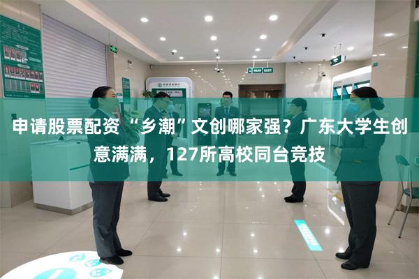 申请股票配资 “乡潮”文创哪家强？广东大学生创意满满，127所高校同台竞技