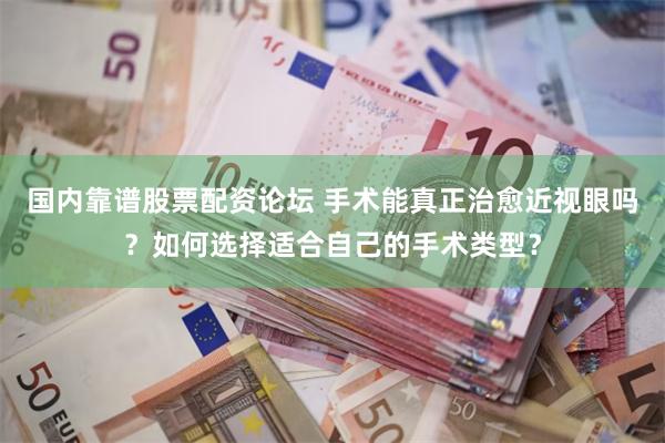 国内靠谱股票配资论坛 手术能真正治愈近视眼吗？如何选择适合自己的手术类型？