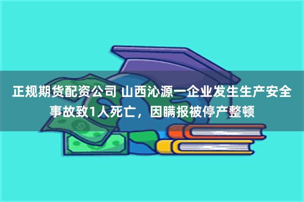 正规期货配资公司 山西沁源一企业发生生产安全事故致1人死亡，因瞒报被停产整顿