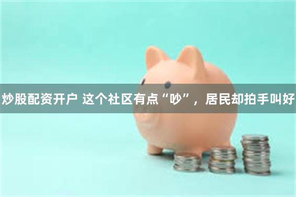 炒股配资开户 这个社区有点“吵”，居民却拍手叫好