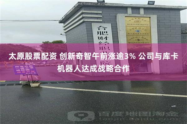太原股票配资 创新奇智午前涨逾3% 公司与库卡机器人达成战略合作