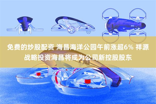 免费的炒股配资 海昌海洋公园午前涨超6% 祥源战略投资海昌将成为公司新控股股东