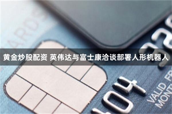 黄金炒股配资 英伟达与富士康洽谈部署人形机器人