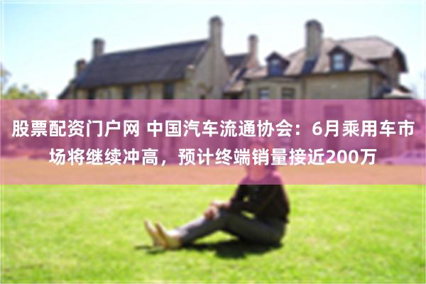 股票配资门户网 中国汽车流通协会：6月乘用车市场将继续冲高，预计终端销量接近200万