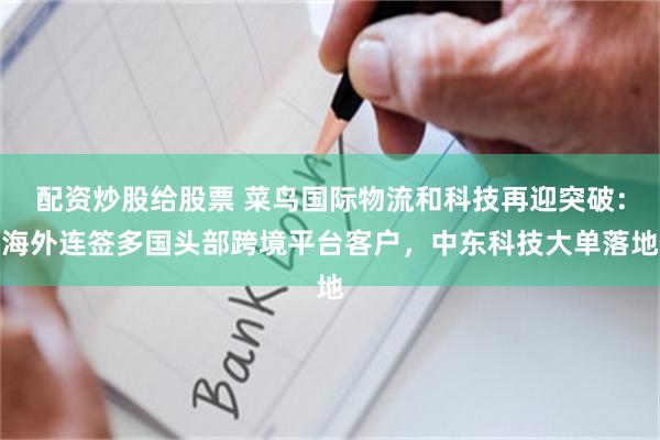 配资炒股给股票 菜鸟国际物流和科技再迎突破：海外连签多国头部跨境平台客户，中东科技大单落地
