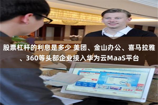 股票杠杆的利息是多少 美团、金山办公、喜马拉雅、360等头部企业接入华为云MaaS平台