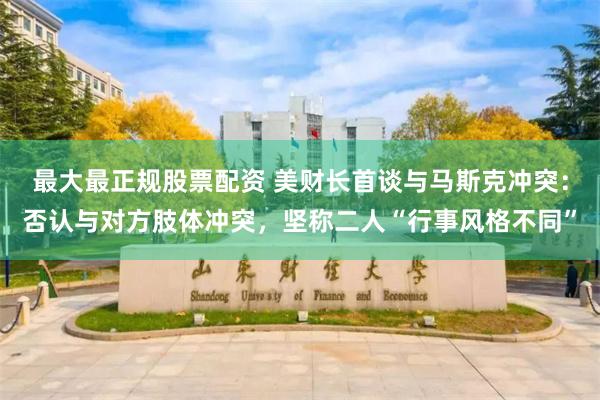 最大最正规股票配资 美财长首谈与马斯克冲突：否认与对方肢体冲突，坚称二人“行事风格不同”