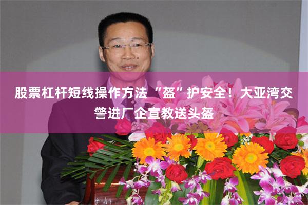 股票杠杆短线操作方法 “盔”护安全！大亚湾交警进厂企宣教送头盔
