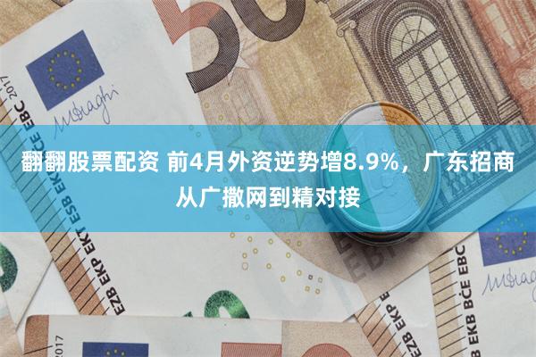 翻翻股票配资 前4月外资逆势增8.9%，广东招商从广撒网到精对接