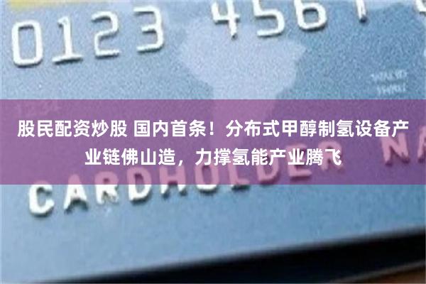 股民配资炒股 国内首条！分布式甲醇制氢设备产业链佛山造，力撑氢能产业腾飞