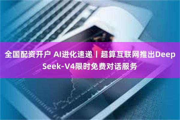 全国配资开户 AI进化速递丨超算互联网推出DeepSeek-V4限时免费对话服务