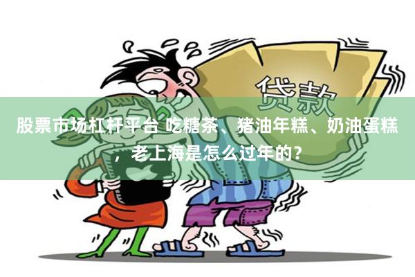 股票市场杠杆平台 吃糖茶、猪油年糕、奶油蛋糕，老上海是怎么过年的？
