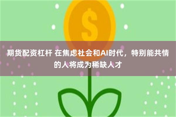 期货配资杠杆 在焦虑社会和AI时代，特别能共情的人将成为稀缺人才