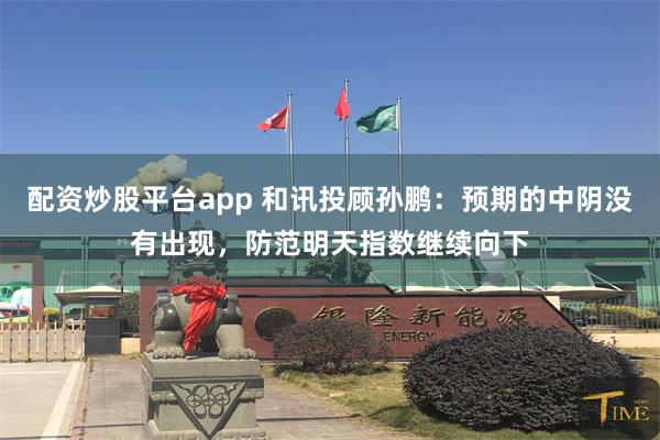 配资炒股平台app 和讯投顾孙鹏：预期的中阴没有出现，防范明天指数继续向下