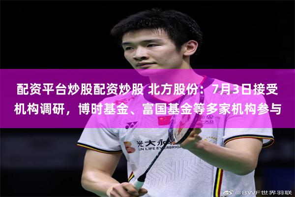 配资平台炒股配资炒股 北方股份：7月3日接受机构调研，博时基金、富国基金等多家机构参与