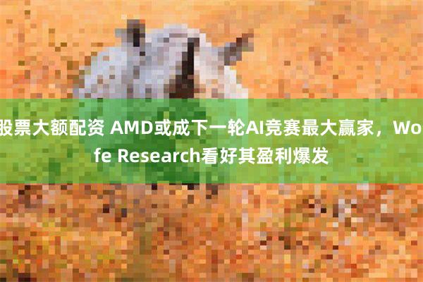 股票大额配资 AMD或成下一轮AI竞赛最大赢家，Wolfe Research看好其盈利爆发