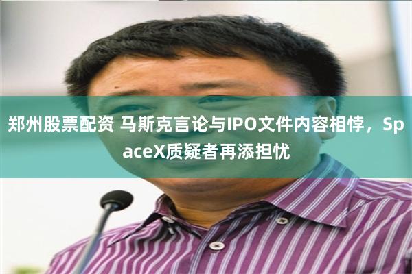 郑州股票配资 马斯克言论与IPO文件内容相悖，SpaceX质疑者再添担忧
