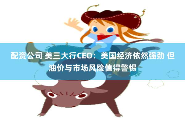 配资公司 美三大行CEO：美国经济依然强劲 但油价与市场风险值得警惕