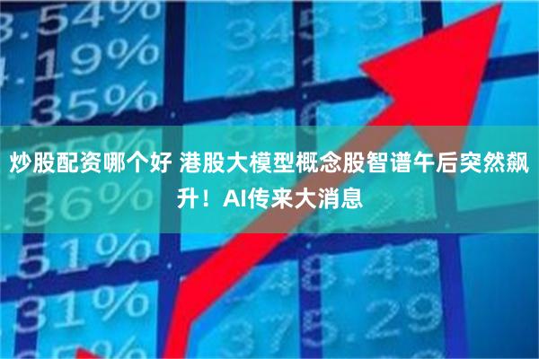 炒股配资哪个好 港股大模型概念股智谱午后突然飙升！AI传来大消息