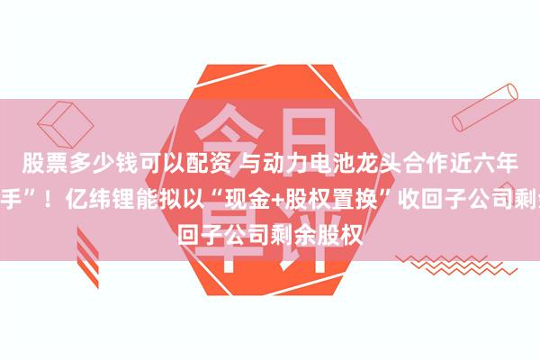 股票多少钱可以配资 与动力电池龙头合作近六年后“分手”！亿纬锂能拟以“现金+股权置换”收回子公司剩余股权