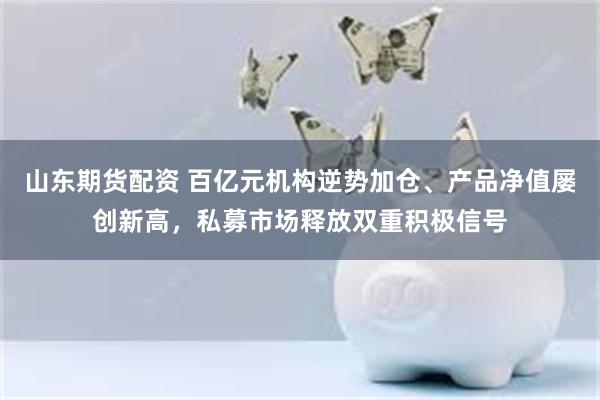 山东期货配资 百亿元机构逆势加仓、产品净值屡创新高，私募市场释放双重积极信号