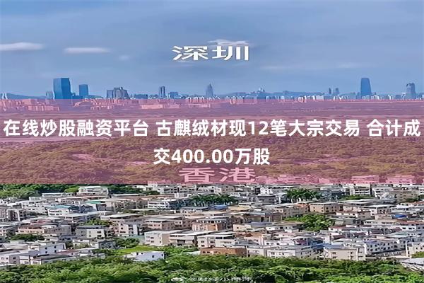 在线炒股融资平台 古麒绒材现12笔大宗交易 合计成交400.00万股