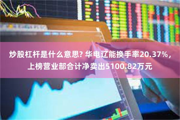 炒股杠杆是什么意思? 华电辽能换手率20.37%，上榜营业部合计净卖出5100.82万元