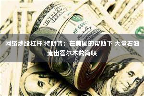 网络炒股杠杆 特朗普：在美国的帮助下 大量石油流出霍尔木兹海峡