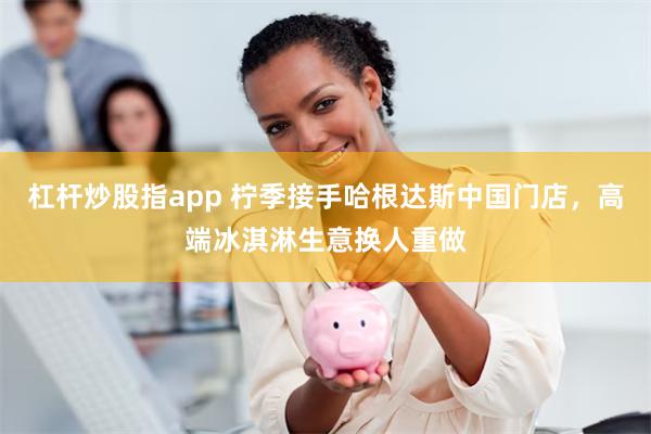 杠杆炒股指app 柠季接手哈根达斯中国门店，高端冰淇淋生意换人重做