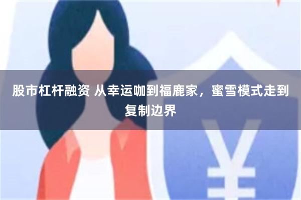 股市杠杆融资 从幸运咖到福鹿家，蜜雪模式走到复制边界