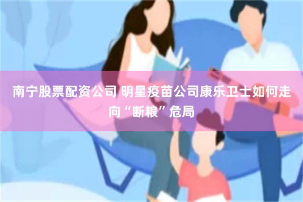 南宁股票配资公司 明星疫苗公司康乐卫士如何走向“断粮”危局