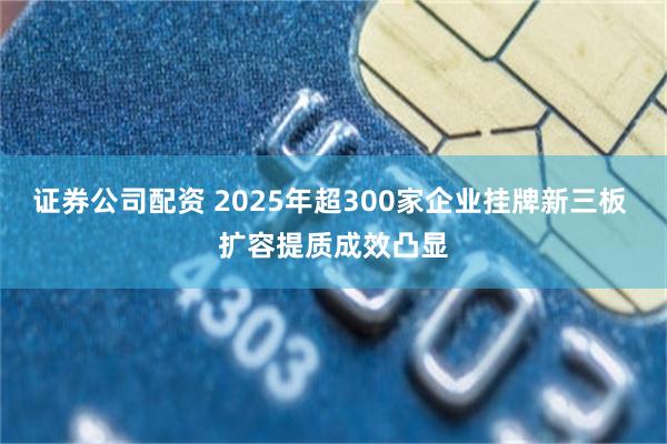 证券公司配资 2025年超300家企业挂牌新三板 扩容提质成效凸显