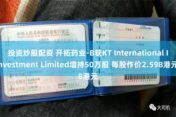 投资炒股配资 开拓药业-B获KT International Investment Limited增持50万股 每股作价2.598港元