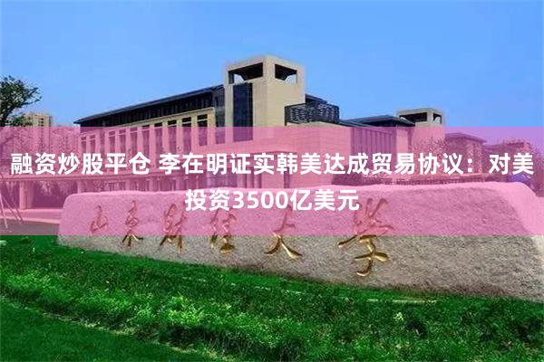 融资炒股平仓 李在明证实韩美达成贸易协议：对美投资3500亿美元