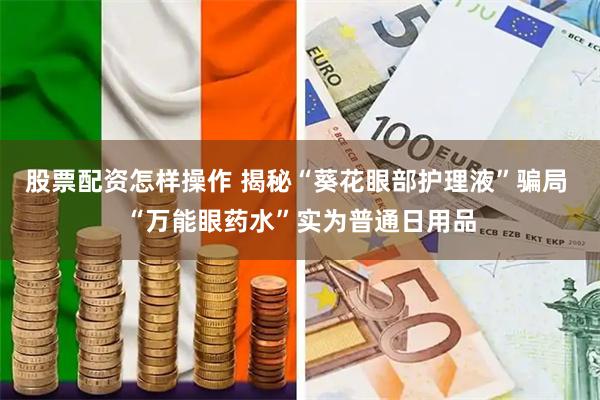 股票配资怎样操作 揭秘“葵花眼部护理液”骗局 “万能眼药水”实为普通日用品