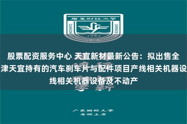 股票配资服务中心 天宜新材最新公告：拟出售全资子公司天津天宜持有的汽车刹车片与配件项目产线相关机器设备及不动产