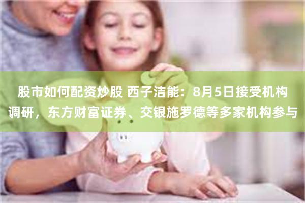 股市如何配资炒股 西子洁能：8月5日接受机构调研，东方财富证券、交银施罗德等多家机构参与