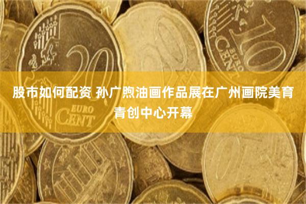 股市如何配资 孙广煦油画作品展在广州画院美育青创中心开幕