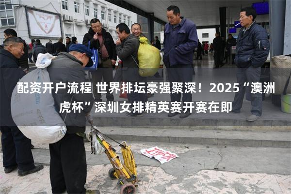 配资开户流程 世界排坛豪强聚深！2025“澳洲虎杯”深圳女排精英赛开赛在即