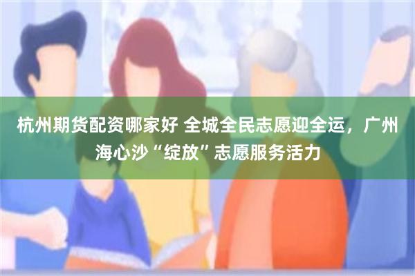 杭州期货配资哪家好 全城全民志愿迎全运，广州海心沙“绽放”志愿服务活力