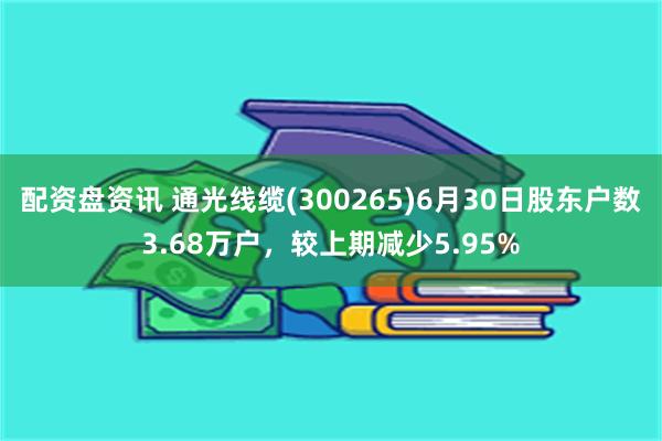 配资盘资讯 通光线缆(300265)6月30日股东户数3.68万户，较上期减少5.95%