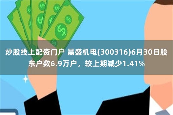 炒股线上配资门户 晶盛机电(300316)6月30日股东户数6.9万户，较上期减少1.41%