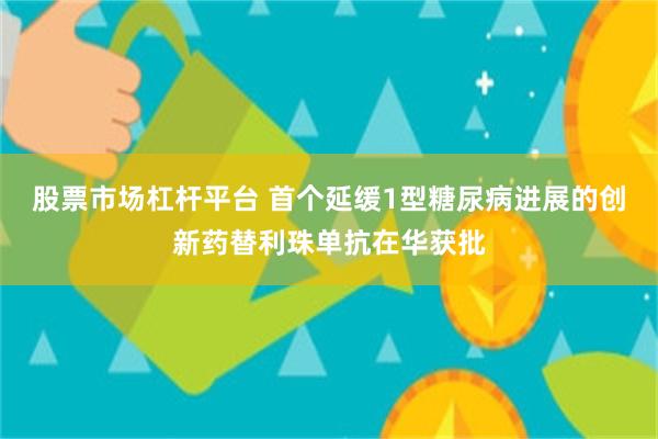 股票市场杠杆平台 首个延缓1型糖尿病进展的创新药替利珠单抗在华获批