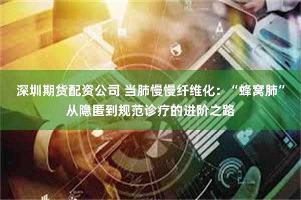 深圳期货配资公司 当肺慢慢纤维化：“蜂窝肺”从隐匿到规范诊疗的进阶之路