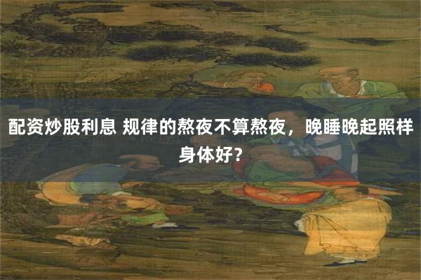 配资炒股利息 规律的熬夜不算熬夜，晚睡晚起照样身体好？