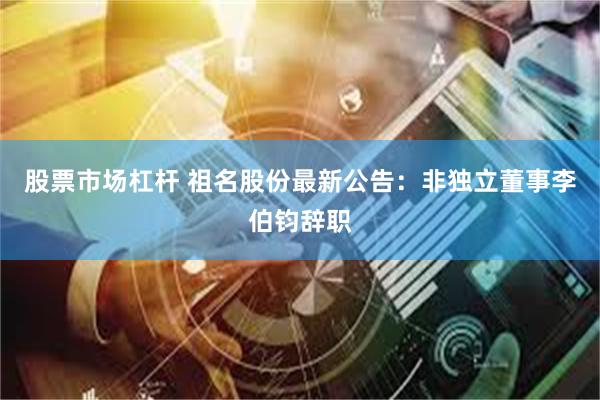 股票市场杠杆 祖名股份最新公告：非独立董事李伯钧辞职